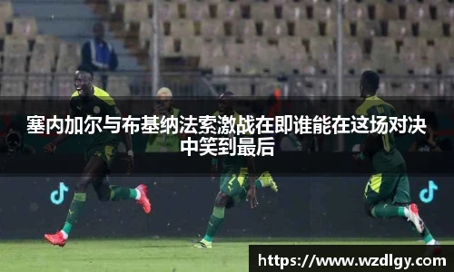 塞内加尔与布基纳法索激战在即谁能在这场对决中笑到最后