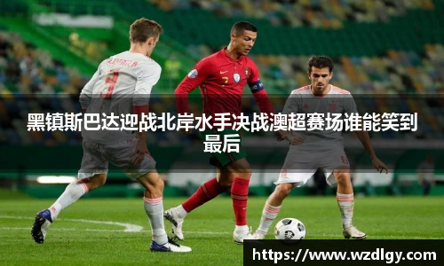 黑镇斯巴达迎战北岸水手决战澳超赛场谁能笑到最后