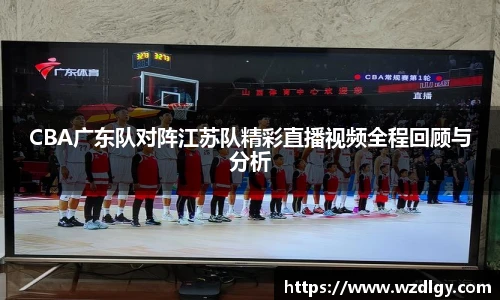CBA广东队对阵江苏队精彩直播视频全程回顾与分析