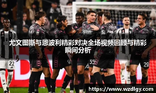 尤文图斯与恩波利精彩对决全场视频回顾与精彩瞬间分析