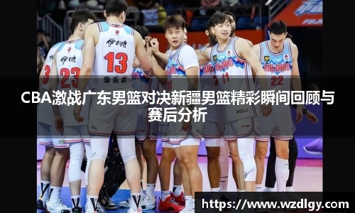 CBA激战广东男篮对决新疆男篮精彩瞬间回顾与赛后分析