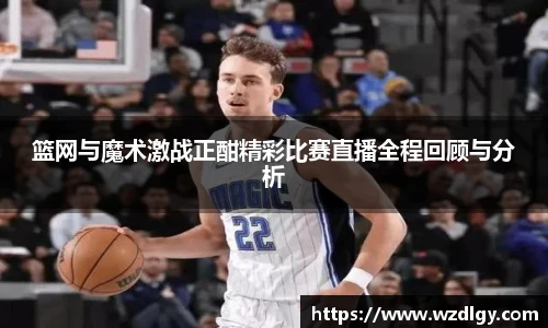 篮网与魔术激战正酣精彩比赛直播全程回顾与分析