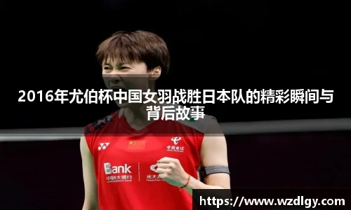 2016年尤伯杯中国女羽战胜日本队的精彩瞬间与背后故事