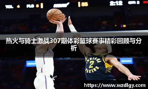 热火与骑士激战307期体彩篮球赛事精彩回顾与分析