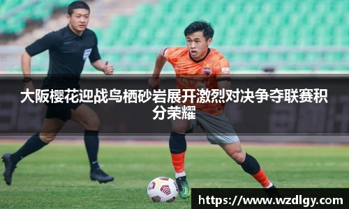 大阪樱花迎战鸟栖砂岩展开激烈对决争夺联赛积分荣耀